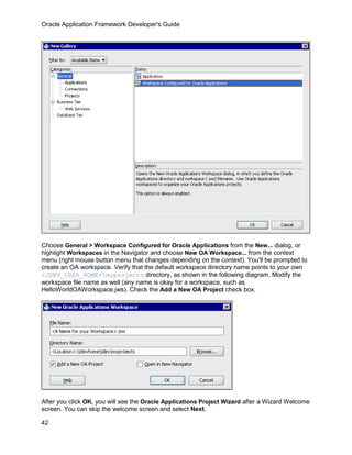 Oracle Application Framework Developer's Guide




Choose General > Workspace Configured for Oracle Applications from the New... dialog, or
highlight Workspaces in the Navigator and choose New OA Workspace... from the context
menu (right mouse button menu that changes depending on the context). You'll be prompted to
create an OA workspace. Verify that the default workspace directory name points to your own
<JDEV_USER_HOME>myprojects directory, as shown in the following diagram. Modify the
workspace file name as well (any name is okay for a workspace, such as
HelloWorldOAWorkspace.jws). Check the Add a New OA Project check box.




After you click OK, you will see the Oracle Applications Project Wizard after a Wizard Welcome
screen. You can skip the welcome screen and select Next.

42
 