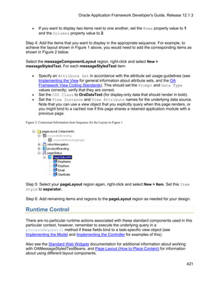 Oracle Application Framework Developer's Guide, Release 12.1.3


    •    If you want to display two items next to one another, set the Rows property value to 1
         and the Columns property value to 2.

Step 4: Add the items that you want to display in the appropriate sequence. For example, to
achieve the layout shown in Figure 1 above, you would need to add the corresponding items as
shown in Figure 2 below.

Select the messageComponentLayout region, right-click and select New >
messageStyledText. For each messageStyledText item:

    •    Specify an Attribute Set in accordance with the attribute set usage guidelines (see
         Implementing the View for general information about attribute sets, and the OA
         Framework View Coding Standards). This should set the Prompt and Data Type
         values correctly; verify that they are correct.
    •    Set the CSS Class to OraDataText (for display-only data that should render in bold).
    •    Set the View Instance and View Attribute names for the underlying data source.
         Note that you can use a view object that you explicitly query when this page renders, or
         you might bind to a cached row if this page shares a retained application module with a
         previous page.

Figure 2: Contextual Information Item Sequence for the Layout in Figure 1




Step 5: Select your pageLayout region again, right-click and select New > Item. Set this Item
Style to separator.

Step 6: Add remaining items and regions to the pageLayout region as needed for your design.

Runtime Control
There are no particular runtime actions associated with these standard components used in this
particular context, however, remember to execute the underlying query in a
processRequest() method if these fields bind to a task-specific view object (see
Implementing the Model and Implementing the Controller for examples of this).

Also see the Standard Web Widgets documentation for additional information about working
with OAMessageStyledTextBeans, and Page Layout (How to Place Content) for information
about using different layout components.

                                                                                                  421
 