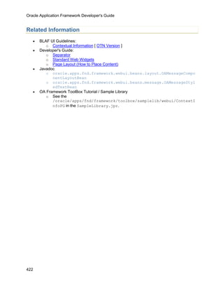 Oracle Application Framework Developer's Guide


Related Information
   •   BLAF UI Guidelines:
          o Contextual Information [ OTN Version ]
   •   Developer's Guide:
          o Separator
          o Standard Web Widgets
          o Page Layout (How to Place Content)
   •   Javadoc
          o oracle.apps.fnd.framework.webui.beans.layout.OAMessageCompo
             nentLayoutBean
          o oracle.apps.fnd.framework.webui.beans.message.OAMessageStyl
             edTextBean
   •   OA Framework ToolBox Tutorial / Sample Library
          o See the
             /oracle/apps/fnd/framework/toolbox/samplelib/webui/ContextI
             nfoPG in the SampleLibrary.jpr.




422
 