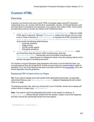 Oracle Application Framework Developer's Guide, Release 12.1.3



Custom HTML
Overview
In general, you should avoid using custom HTML and design pages using OA Framework
components if you can, as they meet the NLS, accessibility, security, and Oracle Browser Look-
and-Feel (BLAF) UI guidelines and standards. If you need to write custom HTML, UIX provides
two alternatives that you should use instead of the OARawText bean:

   •   oracle.apps.fnd.framework.webui.beans.OAHTMLWebBean - helps you create
       HTML tags to output text. Although HTMLWebBean creates only one tag, and you would
       have to create a hierarchy of OAHTMLWebBeans to duplicate the HTML achievable with
       oracle.apps.fnd.framework.webui.beans.OARawTextBean, OAHTMLWebBean
       does provide the following added features:
          o Automatic escaping
          o Pretty printing
          o XHTML syntax support
          o Debugging assistance
   •   oracle.apps.fnd.framework.webui.beans.OAFormattedTextBean - helps
       you format text using the generic HTML formatting tags. Note that
       OAFormattedTextBean intentionally cannot accomplish everything that
       OARawTextBean does because it is designed to block cross-site scripting attacks and to
       provide only tags for formatting (and links).

For Oracle's in-house E-Business Suite developers who have to use the RawText bean, you
must get approval from the Oracle BLAF UI team to ensure that your implementation meets UI
standards. Your use of the RawText web bean must also conform to the accessibility, NLS, and
Oracle Application security guidelines.

Displaying PDF Content Inline on Pages

Tip: If you need to display some pdf content that's generated dynamically, we generally
recommend that you use OAMessageDownloadBean instead of displaying the pdf content
inline on a page.

The following sample code, which you should add to your Controller, shows how to display pdf
content inline on a page using OAHTMLWebBean.

Note: You need to cache the generated pdf content in the session in advance. In
DisplayPdf.jsp, retrieve the pdf content from the session, stream it out to the response,
and then remove the cached pdf content from the session.



 OAHTMLWebBean pdfElement =



                                                                                          427
 