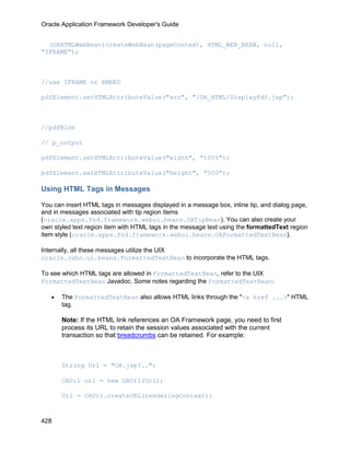 Oracle Application Framework Developer's Guide


  (OAHTMLWebBean)createWebBean(pageContext, HTML_WEB_BEAN, null,
"IFRAME");



//use IFRAME or EMBED

pdfElement.setHTMLAttributeValue("src", "/OA_HTML/DisplayPdf.jsp");



//pdfBlob

// p_output

pdfElement.setHTMLAttributeValue("width", "100%");

pdfElement.setHTMLAttributeValue("height", "500");

Using HTML Tags in Messages

You can insert HTML tags in messages displayed in a message box, inline tip, and dialog page,
and in messages associated with tip region items
(oracle.apps.fnd.framework.webui.beans.OATipBean). You can also create your
own styled text region item with HTML tags in the message text using the formattedText region
item style (oracle.apps.fnd.framework.webui.beans.OAFormattedTextBean).

Internally, all these messages utilize the UIX
oracle.cabo.ui.beans.FormattedTextBean to incorporate the HTML tags.

To see which HTML tags are allowed in FormattedTextBean, refer to the UIX
FormattedTextBean Javadoc. Some notes regarding the FormattedTextBean:

   •   The FormattedTextBean also allows HTML links through the "<a href ...>" HTML
       tag.

       Note: If the HTML link references an OA Framework page, you need to first
       process its URL to retain the session values associated with the current
       transaction so that breadcrumbs can be retained. For example:



       String Url = "OA.jsp?..";

       OAUrl url = new OAUrl(Url);

       Url = OAUrl.createURL(renderingContext);



428
 