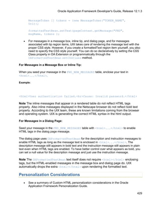 Oracle Application Framework Developer's Guide, Release 12.1.3


       MessageToken [] tokens = {new MessageToken("TOKEN_NAME",
       Url)};

       formattedTextBean.setText(pageContext.getMessage("FND",
       msgName, tokens );

   •   For messages in a message box, inline tip, and dialog page, and for messages
       associated with tip region items, UIX takes care of rendering the message text with the
       proper CSS style. However, if you create a formattedText region item yourself, you also
       need to specify the CSS style yourself. You can do so declaratively by setting the CSS
       Class property in OA Extension or programmatically through the
       OAFormattedTextBean setCSSClass method.

For Messages in a Message Box or Inline Tip:

When you seed your message in the FND_NEW_MESSAGES table, enclose your text in
<html>...</html>.

Example:




<html>User authentication failed.<br>Cause: Invalid password.</html>

Note The inline messages that appear in a rendered table do not reflect HTML tags
properly. Also inline messages displayed in the Netscape browser do not reflect bold text
properly. According to the UIX team, these are known limitations coming from the browser
and operating system. UIX is generating the correct HTML syntax in the html output.

For Messages in a Dialog Page:

Seed your message in the FND_NEW_MESSAGES table with <html>...</html> to enable
HTML tags in the dialog page message.

The dialog page uses OAFormattedTextBean for the description and instruction messages to
enable HTML tags as long as the message text is enclosed in <html>...</html>. The
description message still appears in bold text and the instruction message still appears in plain
text even when HTML tags are enabled. To have better control over what appears as bold, you
can set a null value for the description message and just use the instruction message.

Note The OAFormattedTextBean text itself does not require <html></html> enclosing
tags, but the HTML-enabled messages in the message box and dialog page do. UIX
automatically drops the extra <html></html> upon rendering the formatted text.

Personalization Considerations
   •   See a summary of Custom HTML personalization considerations in the Oracle
       Application Framework Personalization Guide.

                                                                                             429
 