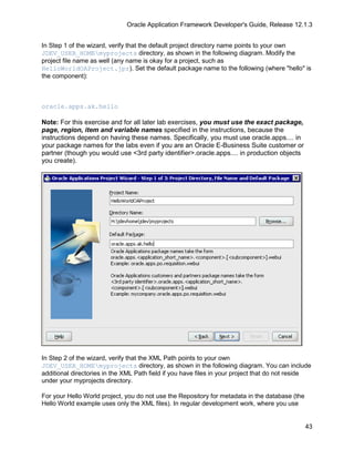 Oracle Application Framework Developer's Guide, Release 12.1.3


In Step 1 of the wizard, verify that the default project directory name points to your own
JDEV_USER_HOMEmyprojects directory, as shown in the following diagram. Modify the
project file name as well (any name is okay for a project, such as
HelloWorldOAProject.jpr). Set the default package name to the following (where "hello" is
the component):



oracle.apps.ak.hello

Note: For this exercise and for all later lab exercises, you must use the exact package,
page, region, item and variable names specified in the instructions, because the
instructions depend on having these names. Specifically, you must use oracle.apps.... in
your package names for the labs even if you are an Oracle E-Business Suite customer or
partner (though you would use <3rd party identifier>.oracle.apps.... in production objects
you create).




In Step 2 of the wizard, verify that the XML Path points to your own
JDEV_USER_HOMEmyprojects directory, as shown in the following diagram. You can include
additional directories in the XML Path field if you have files in your project that do not reside
under your myprojects directory.

For your Hello World project, you do not use the Repository for metadata in the database (the
Hello World example uses only the XML files). In regular development work, where you use


                                                                                                43
 