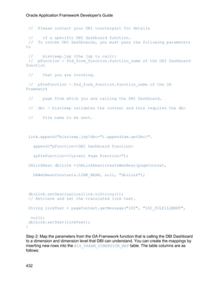 Oracle Application Framework Developer's Guide


 //     Please contact your DBI counterpart for details

 //       of a specific DBI dashboard function.
 //     To invoke DBI Dashboards, you must pass the following parameters
to

 //    bisviewp.jsp (the jsp to call):
 // pFunction - fnd_form_function.function_name of the DBI Dashboard
function

 //       that you are invoking.

 // pPreFunction - fnd_form_function.function_name of the OA
Framework

 //       page from which you are calling the DBI Dashboard.

 //     dbc - bisviewp validates the context and this requires the dbc

 //       file name to be sent.



 Link.append("bisviewp.jsp?dbc=").append(am.getDbc)".

      append("pFunction=<DBI Dashboard function>

      &pPreFunction=<Current Page Function>");

 OALinkBean dbiLink =(OALinkBean)createWebBean(pageContext,

      OAWebBeanConstants.LINK_BEAN, null, "dbiLink");



 dbiLink.setDestination(link.toString());
 // Retrieve and set the translated link text.

 String linkText = pageContext.getMessage("ISC", "ISC_FULFILLMENT",

  null);
 dbiLink.setText(linkText);
}

Step 2: Map the parameters from the OA Framework function that is calling the DBI Dashboard
to a dimension and dimension level that DBI can understand. You can create the mappings by
inserting new rows into the BIS_PARAM_DIMENSION_MAP table. The table columns are as
follows:


432
 