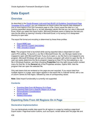 Oracle Application Framework Developer's Guide



Data Export
Overview
As described in the Oracle Browser Look-and-Feel (BLAF) UI Guideline: Export/Import Page
Templates [OTN version], you can implement an Export button that exports data displayed in
one or more regions of an OA Framework page to a file. Export saves the data to a .csv
(comma separated values) file or a .txt (tab separated values) file that you can view in Microsoft
Excel. When you select the Export button, Microsoft Windows opens a dialog box that lets you
view the file either by opening it directly in Microsoft Excel, or by saving it to a designated
directory to open later.

The export file format and encoding is determined by these three profiles:

   •   Export MIME type
   •   FND: NATIVE CLIENT ENCODING
   •   FND: Unicode in Export

Note: The program that is launched while saving exported data is dependent on each
user's PC's setting. To launch a .csv file in Microsoft Excel, the .csv file type needs to be
mapped to open with Microsoft Excel. If you try to open a .csv file that is not mapped to any
program, Microsoft Windows will ask you to choose a program with which to open the file. A
user can easily determine the file to program mapping on their PC by first selecting a .csv
file in Windows Explorer, and then choosing Properties from the right mouse button context
menu for that file. In the General tab of the Properties window, Opens With: lists the
program that can open the selected file.

Only web beans that are rendered on the page are ever exported. If you export data from
multiple regions in a page, each region appears in the export file in a tabular format, with a row
of column names for that region, followed by rows of corresponding values.

Note: Data Import functionality is currently not supported.

Contents

   •   Exporting Data From All Regions On A Page
   •   Exporting Data From a Specific Region On A Page
   •   Personalization Considerations
   •   Known Issues
   •   Related Information

Exporting Data From All Regions On A Page

Declarative Implementation

You can declaratively enable data export for all regions in a page by creating a page-level
Export button. Page-level action buttons, such as Export, render below both the page title and

436
 