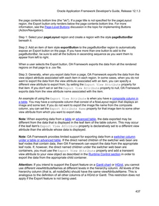 Oracle Application Framework Developer's Guide, Release 12.1.3


the page contents bottom line (the "ski"). If a page title is not specified for the pageLayout
region, the Export button only renders below the page contents bottom line. For more
information, see the Page-Level Buttons discussion in the topic for implementing Buttons
(Action/Navigation).

Step 1: Select your pageLayout region and create a region with the style pageButtonBar
beneath it.

Step 2: Add an item of item style exportButton to the pageButtonBar region to automatically
expose an Export button on the page. If you have more than one button to add to the
pageButtonBar, be sure to add all the buttons in ascending sequence as you want them to
appear from left to right.

When a user selects the Export button, OA Framework exports the data from all the rendered
regions on that page to a .csv file.

Step 3: Generally, when you export data from a page, OA Framework exports the data from the
view object attribute associated with each item in each region. In some cases, when you do not
want to export the data from the view attribute associated with an item, you can specify a
different view attribute to export from, by setting the Export View Attribute property for
that item. If you don't set or set the Export View Attribute property to null, OA Framework
exports data from the view attribute name associated with the item.

An example of using the Export View Attribute is when you have a composite column in
a table. You may have a composite column that consist of a flowLayout region that displays an
image and some text. If you do not want to export the image file name from the composite
column, you can set the Export Attribute Name property for that image item to some other
view attribute from which you want to export data.

Note: When exporting data from a table or advanced table, the data exported may be
different from the data that is displayed in the leaf item of the table column. This may occur
if the leaf item's Export View Attribute property is declaratively set to a different view
attribute than the attribute whose data is displayed.

Note: OA Framework provides limited support for exporting data from a switcher column
under a table or advanced table. If the direct named children of the switcher web bean are
leaf nodes that contain data, then OA Framework can export the data from the appropriate
leaf node. If, however, the direct named children under the switcher web bean are
containers, you must use the Export View Attribute property and add a transient
view attribute to your view object as described in the Runtime Control section in order to
export the data from the appropriate child container.

Attention: If you intend to support the Export feature on a Gantt chart or HGrid, you cannot
use different viewAttributeNames at different levels in the hierarchy column. All levels of the
hierarchy column (that is, all nodeDefs) should have the same viewAttributeName. This is
analogous to the definition of all other columns of a HGrid or Gantt. This restriction does not
apply if the Export feature is not being used.



                                                                                                 437
 