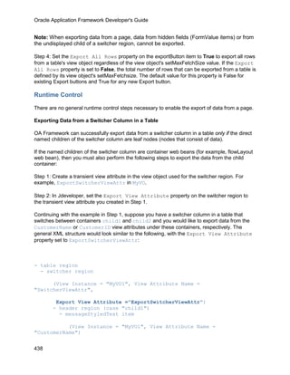 Oracle Application Framework Developer's Guide


Note: When exporting data from a page, data from hidden fields (FormValue items) or from
the undisplayed child of a switcher region, cannot be exported.

Step 4: Set the Export All Rows property on the exportButton item to True to export all rows
from a table's view object regardless of the view object's setMaxFetchSize value. If the Export
All Rows property is set to False, the total number of rows that can be exported from a table is
defined by its view object's setMaxFetchsize. The default value for this property is False for
existing Export buttons and True for any new Export button.

Runtime Control

There are no general runtime control steps necessary to enable the export of data from a page.

Exporting Data from a Switcher Column in a Table

OA Framework can successfully export data from a switcher column in a table only if the direct
named children of the switcher column are leaf nodes (nodes that consist of data).

If the named children of the switcher column are container web beans (for example, flowLayout
web bean), then you must also perform the following steps to export the data from the child
container:

Step 1: Create a transient view attribute in the view object used for the switcher region. For
example, ExportSwitcherViewAttr in MyVO.

Step 2: In Jdeveloper, set the Export View Attribute property on the switcher region to
the transient view attribute you created in Step 1.

Continuing with the example in Step 1, suppose you have a switcher column in a table that
switches between containers child1 and child2 and you would like to export data from the
CustomerName or CustomerID view attributes under these containers, respectively. The
general XML structure would look similar to the following, with the Export View Attribute
property set to ExportSwitcherViewAttr:



- table region
  - switcher region

      (View Instance = "MyVO1", View Attribute Name =
"SwitcherViewAttr",

         Export View Attribute ="ExportSwitcherViewAttr")
        - header region (case "child1")
          - messageStyledText item

           (View Instance = "MyVO1", View Attribute Name =
"CustomerName")


438
 