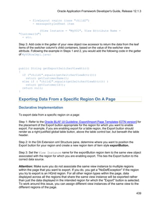 Oracle Application Framework Developer's Guide, Release 12.1.3


        - flowLayout region (case "child2")
          - messageStyledText item

            (View Instance = "MyVO1", View Attribute Name =
"CustomerId")
  - etc.

Step 3: Add code in the getter of your view object row accessor to return the data from the leaf
items of the switcher column's child containers, based on the value of the switcher view
attribute. Following the example in Steps 1 and 2, you would add the following code in the getter
of MyVORowImpl.java:



public String getExportSwitcherViewAttr()
{
  if ("child1".equals(getSwitcherViewAttr()))
    return getCustomerName();
  else if ( "child2".equals(getSwitcherViewAttr()) )
    return getCustomerId();
  return null;
}

Exporting Data From a Specific Region On A Page

Declarative Implementation

To export data from a specific region on a page:

Step 1: Refer to the Oracle BLAF UI Guideline: Export/Import Page Templates [OTN version] for
the placement of the Export button appropriate for the region for which you want to enable
export. For example, if you are enabling export for a table region, the Export button should
render as a right-justified global table button, above the table control bar, but beneath the table
header.

Step 2: In the OA Extension xml Structure pane, determine where you want to position the
Export button for your region and create a new region item of item style exportButton.

Step 3: Set the View Instance name for the exportButton region item to the same view object
associated with the region for which you are enabling export. This ties the Export button to the
correct data source.

Attention: Make sure you do not associate the same view instance to multiple regions
within the page that you want to export. If you do, you get a "NoDefException" if the region
you try to export is an HGrid region. For all other region types within the page, data
displayed across all the regions that share the same view instance will be exported rather
than just the data displayed in the intended region for which the "Export" button is selected.
To work around this issue, you can assign different view instances of the same view to the
different regions of the page.

                                                                                               439
 
