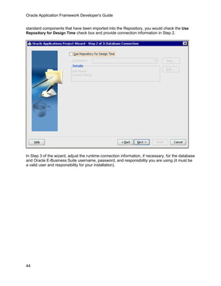 Oracle Application Framework Developer's Guide


standard components that have been imported into the Repository, you would check the Use
Repository for Design Time check box and provide connection information in Step 2.




In Step 3 of the wizard, adjust the runtime connection information, if necessary, for the database
and Oracle E-Business Suite username, password, and responsibility you are using (it must be
a valid user and responsibility for your installation).




44
 