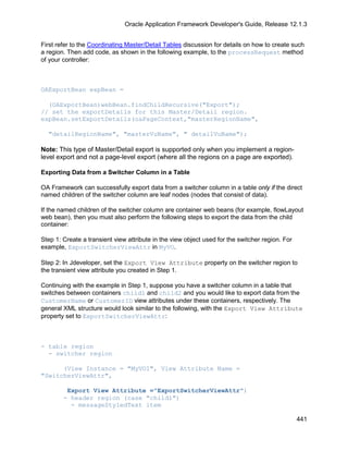 Oracle Application Framework Developer's Guide, Release 12.1.3


First refer to the Coordinating Master/Detail Tables discussion for details on how to create such
a region. Then add code, as shown in the following example, to the processRequest method
of your controller:



OAExportBean expBean =

  (OAExportBean)webBean.findChildRecursive("Export");
// set the exportDetails for this Master/Detail region.
expBean.setExportDetails(oaPageContext,"masterRegionName",

  "detailRegionName", "masterVuName", " detailVuName");

Note: This type of Master/Detail export is supported only when you implement a region-
level export and not a page-level export (where all the regions on a page are exported).

Exporting Data from a Switcher Column in a Table

OA Framework can successfully export data from a switcher column in a table only if the direct
named children of the switcher column are leaf nodes (nodes that consist of data).

If the named children of the switcher column are container web beans (for example, flowLayout
web bean), then you must also perform the following steps to export the data from the child
container:

Step 1: Create a transient view attribute in the view object used for the switcher region. For
example, ExportSwitcherViewAttr in MyVO.

Step 2: In Jdeveloper, set the Export View Attribute property on the switcher region to
the transient view attribute you created in Step 1.

Continuing with the example in Step 1, suppose you have a switcher column in a table that
switches between containers child1 and child2 and you would like to export data from the
CustomerName or CustomerID view attributes under these containers, respectively. The
general XML structure would look similar to the following, with the Export View Attribute
property set to ExportSwitcherViewAttr:



- table region
  - switcher region

      (View Instance = "MyVO1", View Attribute Name =
"SwitcherViewAttr",

         Export View Attribute ="ExportSwitcherViewAttr")
        - header region (case "child1")
          - messageStyledText item

                                                                                                 441
 