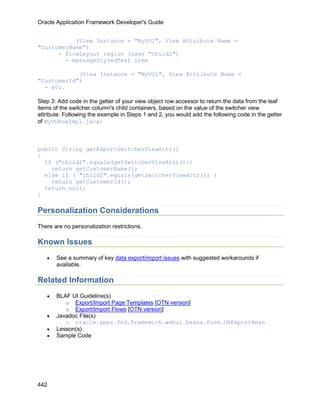 Oracle Application Framework Developer's Guide


           (View Instance = "MyVO1", View Attribute Name =
"CustomerName")
      - flowLayout region (case "child2")
        - messageStyledText item

            (View Instance = "MyVO1", View Attribute Name =
"CustomerId")
  - etc.

Step 3: Add code in the getter of your view object row accessor to return the data from the leaf
items of the switcher column's child containers, based on the value of the switcher view
attribute. Following the example in Steps 1 and 2, you would add the following code in the getter
of MyVORowImpl.java:



public String getExportSwitcherViewAttr()
{
  if ("child1".equals(getSwitcherViewAttr()))
    return getCustomerName();
  else if ( "child2".equals(getSwitcherViewAttr()) )
    return getCustomerId();
  return null;
}

Personalization Considerations
There are no personalization restrictions.

Known Issues
   •   See a summary of key data export/import issues with suggested workarounds if
       available.

Related Information
   •   BLAF UI Guideline(s)
          o Export/Import Page Templates [OTN version]
          o Export/Import Flows [OTN version]
   •   Javadoc File(s)
          o oracle.apps.fnd.framework.webui.beans.form.OAExportBean
   •   Lesson(s)
   •   Sample Code




442
 