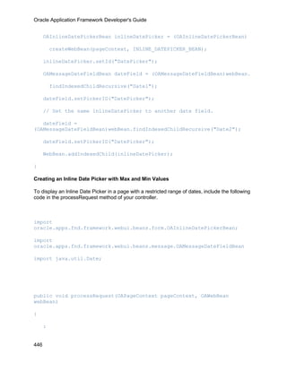 Oracle Application Framework Developer's Guide


      OAInlineDatePickerBean inlineDatePicker = (OAInlineDatePickerBean)

          createWebBean(pageContext, INLINE_DATEPICKER_BEAN);

      inlineDatePicker.setId("DatePicker");

      OAMessageDateFieldBean dateField = (OAMessageDateFieldBean)webBean.

          findIndexedChildRecursive("Date1");

      dateField.setPickerID("DatePicker");

      // Set the same inlineDatePicker to another date field.

   dateField =
(OAMessageDateFieldBean)webBean.findIndexedChildRecursive("Date2");

      dateField.setPickerID("DatePicker");

      WebBean.addIndexedChild(inlineDatePicker);

}

Creating an Inline Date Picker with Max and Min Values

To display an Inline Date Picker in a page with a restricted range of dates, include the following
code in the processRequest method of your controller.



import
oracle.apps.fnd.framework.webui.beans.form.OAInlineDatePickerBean;

import
oracle.apps.fnd.framework.webui.beans.message.OAMessageDateFieldBean

import java.util.Date;




public void processRequest(OAPageContext pageContext, OAWebBean
webBean)

{

      :


446
 