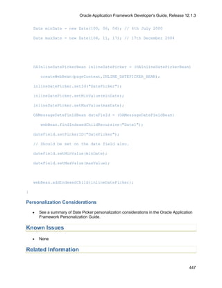 Oracle Application Framework Developer's Guide, Release 12.1.3


    Date minDate = new Date(100, 06, 04); // 4th July 2000

    Date maxDate = new Date(104, 11, 17); // 17th December 2004




    OAInlineDatePickerBean inlineDatePicker = (OAInlineDatePickerBean)

        createWebBean(pageContext,INLINE_DATEPICKER_BEAN);

    inlineDatePicker.setId("DatePicker");

    inlineDatePicker.setMinValue(minDate);

    inlineDatePicker.setMaxValue(maxDate);

    OAMessageDateFieldBean dateField = (OAMessageDateFieldBean)

        webBean.findIndexedChildRecursive("Date1");

    dateField.setPickerID("DatePicker");

    // Should be set on the date field also.

    dateField.setMinValue(minDate);

    dateField.setMaxValue(maxValue);



    webBean.addIndexedChild(inlineDatePicker);

}

Personalization Considerations

    •   See a summary of Date Picker personalization considerations in the Oracle Application
        Framework Personalization Guide.

Known Issues
    •   None

Related Information


                                                                                           447
 