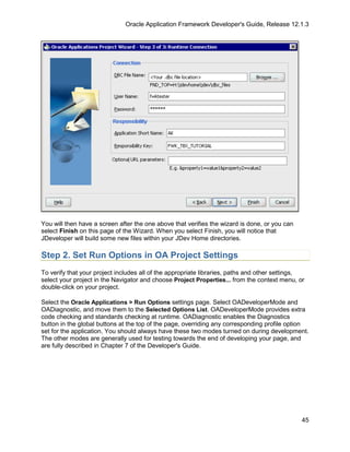 Oracle Application Framework Developer's Guide, Release 12.1.3




You will then have a screen after the one above that verifies the wizard is done, or you can
select Finish on this page of the Wizard. When you select Finish, you will notice that
JDeveloper will build some new files within your JDev Home directories.

Step 2. Set Run Options in OA Project Settings
To verify that your project includes all of the appropriate libraries, paths and other settings,
select your project in the Navigator and choose Project Properties... from the context menu, or
double-click on your project.

Select the Oracle Applications > Run Options settings page. Select OADeveloperMode and
OADiagnostic, and move them to the Selected Options List. OADeveloperMode provides extra
code checking and standards checking at runtime. OADiagnostic enables the Diagnostics
button in the global buttons at the top of the page, overriding any corresponding profile option
set for the application. You should always have these two modes turned on during development.
The other modes are generally used for testing towards the end of developing your page, and
are fully described in Chapter 7 of the Developer's Guide.




                                                                                               45
 