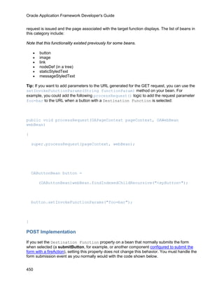 Oracle Application Framework Developer's Guide


request is issued and the page associated with the target function displays. The list of beans in
this category include:

Note that this functionality existed previously for some beans.

    •   button
    •   image
    •   link
    •   nodeDef (in a tree)
    •   staticStyledText
    •   messageStyledText

Tip: If you want to add parameters to the URL generated for the GET request, you can use the
setInvokeFunctionParams(String functionParam) method on your bean. For
example, you could add the following processRequest() logic to add the request parameter
foo=bar to the URL when a button with a Destination Function is selected:



public void processRequest(OAPageContext pageContext, OAWebBean
webBean)

{

    super.processRequest(pageContext, webBean);




    OAButtonBean button =

        (OAButtonBean)webBean.findIndexedChildRecursive("<myButton>");



    button.setInvokeFunctionParams("foo=bar");



}

POST Implementation

If you set the Destination Function property on a bean that normally submits the form
when selected (a submitButton, for example, or another component configured to submit the
form with a fireAction), setting this property does not change this behavior. You must handle the
form submission event as you normally would with the code shown below.


450
 