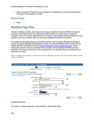 Oracle Application Framework Developer's Guide


    •    See a summary of Page Flow personalization considerations in the Oracle Application
         Framework Personalization Guide.

Known Issues

    •    None

Workflow Page Flow
Instead of adding complex, static logic to your page controllers to handle different navigation
scenarios, this technique lets you leverage Oracle Workflow to handle all the conditional
navigation rules. This section describes how to create an appropriate workflow definition for this
purpose, and how to interact with it as the user navigates through the transaction.

For additional information about the Workflow product, see the Oracle Workflow Developer's
Guide, the Oracle Workflow Administrator's Guide, the Oracle Workflow User's Guide and the
Oracle Workflow API Reference at the Oracle Applications Documentation Library. These
instructions assume that you understand how to create, test and deploy Workflow process
definitions; it focuses exclusively on the characteristics of a workflow that are important to this
particular use case.

Figure 1: Example of the first page in a multistep flow (this is the Multistep Create flow in the OA Framework ToolBox Tutorial
which uses Workflow).




Implementation

To create a multistep page flow using Workflow, follow these steps:



452
 