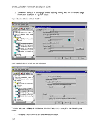 Oracle Application Framework Developer's Guide


     2. Add FORM attribute to each page-related blocking activity. You will use this for page
        information as shown in Figure 4 below.

Figure 3: Function definition in Oracle Workflow




Figure 6: Function activity attribute with page information.




You can also add blocking activities that do not correspond to a page for the following use
cases:

     •    You send a notification at the end of the transaction.

454
 