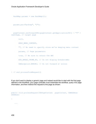Oracle Application Framework Developer's Guide




    HashMap params = new HashMap(1);



    params.put("poStep", "1");



  pageContext.setForwardURL(pageContext.getApplicationJSP() + "?" +
nextPage, // target page

            null,

            KEEP_MENU_CONTEXT,

            "", // No need to specify since we're keeping menu context

            params, // Page parameters

            true, // Be sure to retain the AM!

            ADD_BREAD_CRUMB_NO, // Do not display breadcrumbs

            OAException.ERROR); // Do not forward w/ errors



} // end processFormRequest()



If you don't want to display a generic page and instead would like to start with the first page
defined in the Workflow, your page controller must instantiate the workflow, query it for page
information, and then redirect the request to this page as shown:



public void processRequest(OAPageContext                  pageContext, OAWebBean
webBean)

{

      ...




458
 