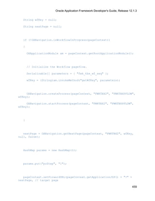 Oracle Application Framework Developer's Guide, Release 12.1.3


  String wfKey = null;

  String nextPage = null;



  if (!OANavigation.isWorkflowInProgress(pageContext))

  {

      OAApplicationModule am = pageContext.getRootApplicationModule();



      // Initialize the Workflow pageflow.

      Serializable[] parameters = { "fwk_tbx_wf_seq" };

      wfKey = (String)am.invokeMethod("getWfKey", parameters);



     OANavigation.createProcess(pageContext, "FWKTBX2", "FWKTBXPFLOW",
wfKey);

     OANavigation.startProcess(pageContext, "FWKTBX2", "FWKTBXPFLOW",
wfKey);



  }



   nextPage = OANavigation.getNextPage(pageContext, "FWKTBX2", wfKey,
null, false);



  HashMap params = new HashMap(1);



  params.put("poStep", "1");



   pageContext.setForwardURL(pageContext.getApplicationJSP() + "?" +
nextPage, // target page

                                                                                 459
 