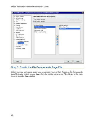 Oracle Application Framework Developer's Guide




Step 3. Create the OA Components Page File
Within your new workspace, select your new project (your .jpr file). To add an OA Components
page file to your project, choose New... from the context menu or use File > New... on the main
menu to open the New... dialog.




46
 