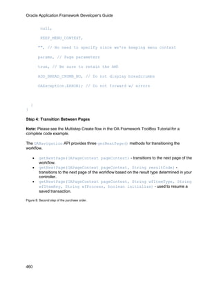 Oracle Application Framework Developer's Guide


          null,

          KEEP_MENU_CONTEXT,

        "", // No need to specify since we're keeping menu context

        params, // Page parameters

        true, // Be sure to retain the AM!

        ADD_BREAD_CRUMB_NO, // Do not display breadcrumbs

        OAException.ERROR); // Do not forward w/ errors



    }
}

Step 4: Transition Between Pages

Note: Please see the Multistep Create flow in the OA Framework ToolBox Tutorial for a
complete code example.

The OANavigation API provides three getNextPage() methods for transitioning the
workflow.

    •    getNextPage(OAPageContext pageContext) - transitions to the next page of the
         workflow.
    •    getNextPage(OAPageContext pageContext, String resultCode) -
         transitions to the next page of the workflow based on the result type determined in your
         controller.
    •    getNextPage(OAPageContext pageContext, String wfItemType, String
         wfItemKey, String wfProcess, boolean initialize) - used to resume a
         saved transaction.

Figure 8: Second step of the purchase order.




460
 