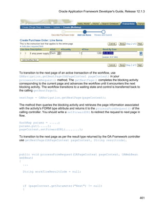 Oracle Application Framework Developer's Guide, Release 12.1.3




To transition to the next page of an active transaction of the workflow, use
OANavigation.getNextPage(OAPageContext pageContext) in your
proceessFormRequest() method. The getNextPage() completes the blocking activity
corresponding to the current page and advances the workflow until it encounters the next
blocking activity. The workflow transitions to a waiting state and control is transferred back to
the calling getNextPage().

nextPage = OANavigation.getNextPage(pageContext);

The method then queries the blocking activity and retrieves the page information associated
with the activity's FORM type attribute and returns it to the processFormRequest() of the
calling controller. You should write a setForwardURL to redirect the request to next page in
flow.

HashMap params = .....;
params.put(.....);
pageContext.setForwardURL(........);

To transition to the next page as per the result type returned by the OA Framework controller
use getNextPage(OAPageContext pageContext, String resultcode).



public void processFormRequest(OAPageContext pageContext, OAWebBean
webBean)
{
  ...

  String workflowResultCode = null;



  if (pageContext.getParameter("Next") != null)
  {

                                                                                                461
 