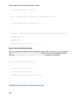 Oracle Application Framework Developer's Guide


        workflowResultCode = "Next";

    }

    else if (pageContext.getParameter("Previous") != null)

    {

        workflowResultCode = "Previous";

    }



    nextPage = OANavigation.getNextPage(pageContext,workflowResultCode);

    HashMap params = ....

    params.put(....);

    pageContext.setForwardURL(.........);
}

Step 5: Clear the Workflow Context

Since the Workflow transaction holds an independent local JDBC connection, you must override
the OADBTransaction.beforePoolCheckin() method in your root UI application module
and call getDBTransaction.clearWorkflowInfo() to release the connection.



public void beforePoolCheckin()

{

      // Always call this first.

      super.beforePoolCheckin(...);

      getDBTransaction.clearWorkflowInfo();



}

Saving the Transaction and Continuing Later



462
 