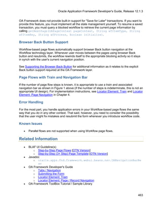 Oracle Application Framework Developer's Guide, Release 12.1.3


OA Framework does not provide built-in support for "Save for Later" transactions. If you want to
provide this feature, you must implement all the state management yourself. To resume a saved
transaction, you must query a blocked workflow to retrieve the current page information by
calling getNextPage(OAPageContext pageContext, String wfItemType, String
wfItemKey, String wfProcess, Boolean initialize).

Browser Back Button Support

Workflow-based page flows automatically support browser Back button navigation at the
Workflow technology layer. Whenever user moves between the pages using browser Back
button and resubmits, the workflow rewinds itself to the appropriate blocking activity so it stays
in synch with the user's current navigation position.

See Supporting the Browser Back Button for additional information as it relates to the explicit
Back button support required at the OA Framework layer.

Page Flows with Train and Navigation Bar

If the number of page flow steps is known, it is appropriate to use a train and associated
navigation bar as shown in Figure 1 above (if the number of steps is indeterminate, this is not an
appropriate UI design). For implementation instructions, see Locator Element: Train and Locator
Element: Page Navigation in Chapter 4.

Error Handling

For the most part, you handle application errors in your Workflow-based page flows the same
way that you do in any other context. That said, however, you need to consider the possibility
that the user might fix mistakes and resubmit the form whenever you introduce workflow code.

Known Issues

   •   Parallel flows are not supported when using Workflow page flows.

Related Information
   •   BLAF UI Guideline(s)
          o Step-by-Step Page Flows [OTN Version]
          o Step-by-Step (3+ Step) Page Template [OTN Version]
   •   Javadoc
          o oracle.apps.fnd.framework.webui.beans.nav.OANavigationBarBe
             an
   •   OA Framework Developer's Guide
          o Tabs / Navigation
          o Submitting the Form
          o Locator Element: Train
          o Locator Element: Page / Record Navigation
   •   OA Framework ToolBox Tutorial / Sample Library


                                                                                                463
 