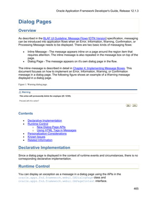 Oracle Application Framework Developer's Guide, Release 12.1.3



Dialog Pages
Overview
As described in the BLAF UI Guideline: Message Flows [OTN Version] specification, messaging
can be introduced into application flows when an Error, Information, Warning, Confirmation, or
Processing Message needs to be displayed. There are two basic kinds of messaging flows:

    •    Inline Message - The message appears inline on a page around the region item that
         requires attention. The inline message is also repeated in the message box on top of the
         page.
    •    Dialog Page - The message appears on it's own dialog page in the flow.

The inline message is described in detail in Chapter 4: Implementing Message Boxes. This
document focuses on how to implement an Error, Information, Warning, or Confirmation
message in a dialog page. The following figure shows an example of a Warning message
displayed in a dialog page.

Figure 1: Warning dialog page.




Contents

    •    Declarative Implementation
    •    Runtime Control
            o New Dialog Page APIs
            o Using HTML Tags in Messages
    •    Personalization Considerations
    •    Known Issues
    •    Related Information

Declarative Implementation
Since a dialog page is displayed in the context of runtime events and circumstances, there is no
corresponding declarative implementation.

Runtime Control
You can display an exception as a message in a dialog page using the APIs in the
oracle.apps.fnd.framework.webui.OADialogPage class and
oracle.apps.fnd.framework.webui.OAPageContext interface.

                                                                                             465
 