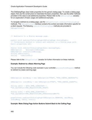 Oracle Application Framework Developer's Guide


The OADialogPage class holds properties for the generic dialog page. To create a dialog page
object, first use the constructors to instantiate the basic properties, then use the setter methods
provided in the class to set additional properties. Please refer to the OADialogPage Javadoc
for an explanation of basic usage and additional examples.

To navigate (redirect) to a dialog page, use the OAPageContext.redirectToDialogPage
methods. The OAPageContext interface contains the context and state information specific for
a client request. The following redirectToDialogPage methods are provided in
OAPageContext:



// Redirects to a dialog message page.

public void redirectToDialogPage(OADialogPage dialogPage);
// Convenience method to create and redirect to a dialog page with
basic properties set.

Public void redirectToDialogPage(byte messageType,
OAException    descriptionMessage,
OAException instructionMessage,
String okButtonUrl,
String    noButtonUrl)

Please refer to the OAPageContext Javadoc for further information on these methods.

Example: Redirect to a Basic Warning Page

You can include the following code example in your controller processFormRequest method
to redirect to a basic warning page:



OAException descMesg = new OAException("FND", "FND_CANCEL_WARNING");

OAException instrMesg = new OAException("FND", "FND_CANCEL_ALERT");

String okUrl = APPS_HTML_DIRECTORY +
"OA.jsp?OAFunc=FND_REQUISITIONS_PAGE";

String noUrl = APPS_HTML_DIRECTORY +
"OA.jsp?OAFunc=FND_REQUISITIONS_PAGE&retainAM=Y";

pageContext.redirectToDialogPage(OAException.WARNING, descMesg,
instrMesg, okUrl, noUrl);

Example: Make Dialog Page Action Buttons Submit Back to the Calling Page



466
 