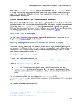 Oracle Application Framework Developer's Guide, Release 12.1.3


Refer to the setPostToCallingPage method, documented in the OADialogPage Javadoc
for a code example of how to make the dialog page action buttons submit back to the calling
page. In the example, the OK button commits the changes on the dialog page and the NO
button rolls back the changes.

Example: Display a Warning Page When a Delete Icon is Selected.

Refer to Task 4 of the Delete exercise in the Oracle Application Framework Toolbox Tutorial for
another example of how to create a Warning dialog page. The specific example is implemented
in controller class EmployeeResultsCO in LabSolutions.jpr of the Toolbox. This example
displays a Warning page when a user selects the Delete icon from an Employees Search page.
The Warning page displays Yes and No submit buttons, as shown in Figure 1.

Using HTML Tags in Messages

You may insert HTML tags in the messages displayed in a dialog page. Please refer to the
Chapter 4 topic: Custom HTML for further details.

Handling Messages that Reference Web Beans Without Prompts

If your page contains a web bean that does not have a prompt value associated with it and a
user enters an invalid value for the web bean, the error message that results will be malformed.
For example, if you have a messageTextInput field with no prompt and you enter an invalid
value, the error message may display as:

Value "A" in "" is not a number.

To avoid these malformed messages, use
oracle.apps.fnd.framework.webui.beans.message.OAMessagePromptBean.

Create an OAMessagePromptBean and set:

   •   Prompt - to the alternate prompt that is going to be displayed for the web bean.
   •   LabeledNodeId - to those set of web bean ID's that you want associated with this
       alternate prompt. (These are the web beans without a current prompt associated with
       them).

You can associate multiple web bean ID's to the LabeledNodeId of this
OAMessagePromptBean. As a result, all those web beans will be associated with the prompt of
the OAMessagePromptBean.

The following code example illustrates this:



...
OAMessagePromptBean bean = new OAMessagePromptBean();
bean.setID("someID");
bean.setPrompt("Alternative");

                                                                                             467
 