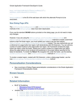 Oracle Application Framework Developer's Guide


bean.setLabeledNodeID("RequiredBeanID");
webBean.addIndexedChild(bean);
...

RequiredBeanID is the ID of the web bean with which this alternate Prompt is to be
associated.

New Dialog Page APIs

The setFooterNestedRegionCode and setFooterNestedRegionApplicationID
methods in the OADialogPage class have been deprecated.

If you use the standard OK/NO buttons provided on the dialog page, you do not need to make
any changes.

However, if you are using the OADialogPage.setFooterNestedRegionCode and
OADialogPage.setFooterNestedRegionApplicationID methods to render customized
buttons under the footer region, you must update your code to use the new method
OADialogPage.setPageButtonBarRegionRefName instead. This new method lets you set
a reference to a page button bar region, built declaratively with OA Extension. You can add any
number of custom buttons to the page button bar region. OA Framework renders the page
button bar region under the footer. Adding your custom content to a page button bar region
allows the page buttons to be rendered and positioned in the proper places specified by the
latest UI standards. To render the Return To navigation link under the footer, use the existing
setReturnToLinkLabel and setReturnToLinkURL methods in OADialogPage.

To render a nested region, created with OA Extension, under a dialog page header, use the
new OADialogPage.setHeaderNestedRegionRefName method.

Personalization Considerations
   •   See a summary of Dialog Pages personalization considerations in the Oracle Application
       Framework Personalization Guide.

Known Issues
   •   None

Related Information
   •   BLAF UI Guidelines
          o Messaging Flows [OTN Version]
          o Messaging Templates [OTN Version]
   •   Javadoc File
          o oracle.apps.fnd.framework.webui.OADialogPage
          o oracle.apps.fnd.framework.webui.OAPageContext
          o oracle.apps.fnd.framework.webui.beans.OAFormattedTextBean


468
 