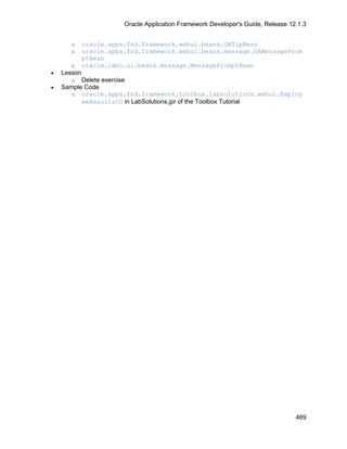 Oracle Application Framework Developer's Guide, Release 12.1.3


       o     oracle.apps.fnd.framework.webui.beans.OATipBean
       o     oracle.apps.fnd.framework.webui.beans.message.OAMessageProm
             ptBean
       o     oracle.cabo.ui.beans.message.MessagePromptBean
•   Lesson
      o Delete exercise
•   Sample Code
      o oracle.apps.fnd.framework.toolbox.labsolutions.webui.Employ
          eeResultsCO in LabSolutions.jpr of the Toolbox Tutorial




                                                                                  469
 