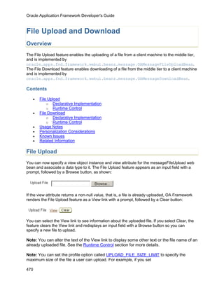 Oracle Application Framework Developer's Guide



File Upload and Download
Overview
The File Upload feature enables the uploading of a file from a client machine to the middle tier,
and is implemented by
oracle.apps.fnd.framework.webui.beans.message.OAMessageFileUploadBean.
The File Download feature enables downloading of a file from the middle tier to a client machine
and is implemented by
oracle.apps.fnd.framework.webui.beans.message.OAMessageDownloadBean.

Contents

   •   File Upload
           o Declarative Implementation
           o Runtime Control
   •   File Download
           o Declarative Implementation
           o Runtime Control
   •   Usage Notes
   •   Personalization Considerations
   •   Known Issues
   •   Related Information

File Upload
You can now specify a view object instance and view attribute for the messageFileUpload web
bean and associate a data type to it. The File Upload feature appears as an input field with a
prompt, followed by a Browse button, as shown:




If the view attribute returns a non-null value, that is, a file is already uploaded, OA Framework
renders the File Upload feature as a View link with a prompt, followed by a Clear button:




You can select the View link to see information about the uploaded file. If you select Clear, the
feature clears the View link and redisplays an input field with a Browse button so you can
specify a new file to upload.

Note: You can alter the text of the View link to display some other text or the file name of an
already uploaded file. See the Runtime Control section for more details.

Note: You can set the profile option called UPLOAD_FILE_SIZE_LIMIT to specify the
maximum size of the file a user can upload. For example, if you set

470
 