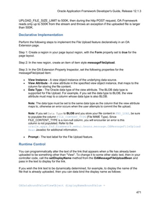 Oracle Application Framework Developer's Guide, Release 12.1.3


UPLOAD_FILE_SIZE_LIMIT to 500K, then during the http POST request, OA Framework
reads only up to 500K from the stream and throws an exception if the uploaded file is larger
than 500K.

Declarative Implementation

Perform the following steps to implement the File Upload feature declaratively in an OA
Extension page.

Step 1: Create a region in your page layout region, with the Form property set to true for the
page layout.

Step 2: In the new region, create an item of item style messageFileUpload.

Step 3: In the OA Extension Property Inspector, set the following properties for the
messageFileUpload item:

   •   View Instance - A view object instance of the underlying data source.
   •   View Attribute - A view attribute in the specified view object instance, that maps to the
       column for storing the file content.
   •   Data Type - The Oracle data type of the view attribute. The BLOB data type is
       supported for File Upload. For example, if you set the data type to BLOB, the view
       attribute must map to a column whose data type is also BLOB.

       Note: The data type must be set to the same data type as the column that the view attribute
       maps to, otherwise an error occurs when the user attempts to commit the file upload.

       Note: If you set Data Type to BLOB and you store your file content in FND_LOBS, be sure
       to populate the column FILE_CONTENT_TYPE (File MIME Type). Since
       FILE_CONTENT_TYPE is a non-null column, you will encounter an error is this
       column is not populated. Refer to the
       oracle.apps.fnd.framework.webui.beans.message.OAMessageFileUpload
       Bean Javadoc for additional information.

   •   Prompt - The text label for the File Upload feature.

Runtime Control

You can programmatically alter the text of the link that appears when a file has already been
uploaded to be something other than "View". To change it to some other static text, then in your
controller code, call the setDisplayName method from the OAMessageFileUploadBean and
pass in the text to display for the link.

If you wish the link text to be dynamically determined, for example, to display the name of the
file that is already uploaded, then you can data bind the display name as follows:



OADataBoundValueViewObject displayNameBoundValue =

                                                                                               471
 