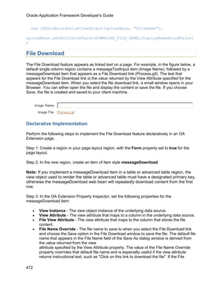 Oracle Application Framework Developer's Guide


  new OADataBoundValueViewObject(uploadBean, "FileName");

uploadBean.setAttributeValue(DOWNLOAD_FILE_NAME,displayNameBoundValue)
;

File Download
The File Download feature appears as linked text on a page. For example, in the figure below, a
default single column region contains a messageTextInput item (Image Name), followed by a
messageDownload item that appears as a File Download link (Process.gif). The text that
appears for the File Download link is the value returned by the View Attribute specified for the
messageDownload item. When you select the file download link, a small window opens in your
Browser. You can either open the file and display the content or save the file. If you choose
Save, the file is created and saved to your client machine.




Declarative Implementation

Perform the following steps to implement the File Download feature declaratively in an OA
Extension page.

Step 1: Create a region in your page layout region, with the Form property set to true for the
page layout.

Step 2: In the new region, create an item of item style messageDownload.

Note: If you implement a messageDownload item in a table or advanced table region, the
view object used to render the table or advanced table must have a designated primary key,
otherwise the messageDownload web bean will repeatedly download content from the first
row.

Step 3: In the OA Extension Property Inspector, set the following properties for the
messageDownload item:

   •   View Instance - The view object instance of the underlying data source.
   •   View Attribute - The view attribute that maps to a column in the underlying data source.
   •   File View Attribute - The view attribute that maps to the column that stores the file
       content.
   •   File Name Override - The file name to save to when you select the File Download link
       and choose the Save option in the File Download window to save the file. The default file
       name that appears in the File Name field of the Save As dialog window is derived from
       the value returned from the view
       attribute specified by the View Attribute property. The value of the File Name Override
       property overrides that default file name and is especially useful if the view attribute
       returns instructional text, such as "Click on this link to download the file". If the File

472
 