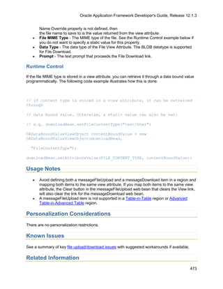 Oracle Application Framework Developer's Guide, Release 12.1.3


       Name Override property is not defined, then
       the file name to save to is the value returned from the view attribute.
   •   File MIME Type - The MIME type of the file. See the Runtime Control example below if
       you do not want to specify a static value for this property.
   •   Data Type - The data type of the File View Attribute. The BLOB datatype is supported
       for File Download.
   •   Prompt - The text prompt that proceeds the File Download link.

Runtime Control

If the file MIME type is stored in a view attribute, you can retrieve it through a data bound value
programmatically. The following code example illustrates how this is done:



// if content type is stored in a view attribute, it can be retreived
through

// data bound value. Otherwise, a static value can also be set:

// e.g. downloadBean.setFileContentType("text/html")

OADataBoundValueViewObject contentBoundValue = new
OADataBoundValueViewObject(downloadBean,

  "FileContentType");

downloadBean.setAttributeValue(FILE_CONTENT_TYPE, contentBoundValue);

Usage Notes
   •   Avoid defining both a messageFileUpload and a messageDownload item in a region and
       mapping both items to the same view attribute. If you map both items to the same view
       attribute, the Clear button in the messageFileUpload web bean that clears the View link,
       will also clear the link for the messageDownload web bean.
   •   A messageFileUpload item is not supported in a Table-in-Table region or Advanced
       Table-in-Advanced Table region.

Personalization Considerations
There are no personalization restrictions.

Known Issues
See a summary of key file upload/download issues with suggested workarounds if available.

Related Information
                                                                                                473
 