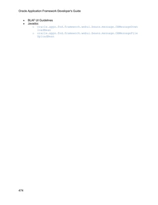 Oracle Application Framework Developer's Guide


   •   BLAF UI Guidelines
   •   Javadoc
          o oracle.apps.fnd.framework.webui.beans.message.OAMessageDown
             loadBean
          o oracle.apps.fnd.framework.webui.beans.message.OAMessageFile
             UploadBean




474
 
