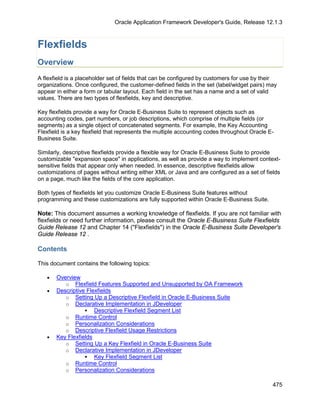 Oracle Application Framework Developer's Guide, Release 12.1.3



Flexfields
Overview
A flexfield is a placeholder set of fields that can be configured by customers for use by their
organizations. Once configured, the customer-defined fields in the set (label/widget pairs) may
appear in either a form or tabular layout. Each field in the set has a name and a set of valid
values. There are two types of flexfields, key and descriptive.

Key flexfields provide a way for Oracle E-Business Suite to represent objects such as
accounting codes, part numbers, or job descriptions, which comprise of multiple fields (or
segments) as a single object of concatenated segments. For example, the Key Accounting
Flexfield is a key flexfield that represents the multiple accounting codes throughout Oracle E-
Business Suite.

Similarly, descriptive flexfields provide a flexible way for Oracle E-Business Suite to provide
customizable "expansion space" in applications, as well as provide a way to implement context-
sensitive fields that appear only when needed. In essence, descriptive flexfields allow
customizations of pages without writing either XML or Java and are configured as a set of fields
on a page, much like the fields of the core application.

Both types of flexfields let you customize Oracle E-Business Suite features without
programming and these customizations are fully supported within Oracle E-Business Suite.

Note: This document assumes a working knowledge of flexfields. If you are not familiar with
flexfields or need further information, please consult the Oracle E-Business Suite Flexfields
Guide Release 12 and Chapter 14 ("Flexfields") in the Oracle E-Business Suite Developer's
Guide Release 12 .

Contents

This document contains the following topics:

   •   Overview
          o Flexfield Features Supported and Unsupported by OA Framework
   •   Descriptive Flexfields
          o Setting Up a Descriptive Flexfield in Oracle E-Business Suite
          o Declarative Implementation in JDeveloper
                   Descriptive Flexfield Segment List
          o Runtime Control
          o Personalization Considerations
          o Descriptive Flexfield Usage Restrictions
   •   Key Flexfields
          o Setting Up a Key Flexfield in Oracle E-Business Suite
          o Declarative Implementation in JDeveloper
                   Key Flexfield Segment List
          o Runtime Control
          o Personalization Considerations

                                                                                              475
 