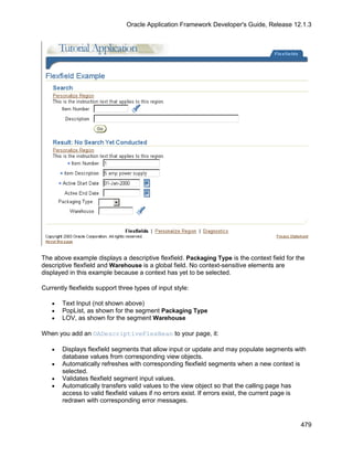 Oracle Application Framework Developer's Guide, Release 12.1.3




The above example displays a descriptive flexfield. Packaging Type is the context field for the
descriptive flexfield and Warehouse is a global field. No context-sensitive elements are
displayed in this example because a context has yet to be selected.

Currently flexfields support three types of input style:

   •   Text Input (not shown above)
   •   PopList, as shown for the segment Packaging Type
   •   LOV, as shown for the segment Warehouse

When you add an OADescriptiveFlexBean to your page, it:

   •   Displays flexfield segments that allow input or update and may populate segments with
       database values from corresponding view objects.
   •   Automatically refreshes with corresponding flexfield segments when a new context is
       selected.
   •   Validates flexfield segment input values.
   •   Automatically transfers valid values to the view object so that the calling page has
       access to valid flexfield values if no errors exist. If errors exist, the current page is
       redrawn with corresponding error messages.


                                                                                              479
 