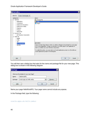 Oracle Application Framework Developer's Guide




You will then see a dialog box that asks for the name and package file for your new page. This
dialog box is shown in the following diagram:




Name your page HelloWorldPG. Your page name cannot include any spaces.

In the Package field, type the following:



oracle.apps.ak.hello.webui




48
 