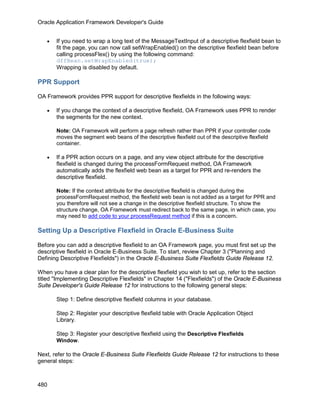 Oracle Application Framework Developer's Guide


   •   If you need to wrap a long text of the MessageTextInput of a descriptive flexfield bean to
       fit the page, you can now call setWrapEnabled() on the descriptive flexfield bean before
       calling processFlex() by using the following command:
       dffBean.setWrapEnabled(true);
       Wrapping is disabled by default.

PPR Support

OA Framework provides PPR support for descriptive flexfields in the following ways:

   •   If you change the context of a descriptive flexfield, OA Framework uses PPR to render
       the segments for the new context.

       Note: OA Framework will perform a page refresh rather than PPR if your controller code
       moves the segment web beans of the descriptive flexfield out of the descriptive flexfield
       container.

   •   If a PPR action occurs on a page, and any view object attribute for the descriptive
       flexfield is changed during the processFormRequest method, OA Framework
       automatically adds the flexfield web bean as a target for PPR and re-renders the
       descriptive flexfield.

       Note: If the context attribute for the descriptive flexfield is changed during the
       processFormRequest method, the flexfield web bean is not added as a target for PPR and
       you therefore will not see a change in the descriptive flexfield structure. To show the
       structure change, OA Framework must redirect back to the same page, in which case, you
       may need to add code to your processRequest method if this is a concern.

Setting Up a Descriptive Flexfield in Oracle E-Business Suite

Before you can add a descriptive flexfield to an OA Framework page, you must first set up the
descriptive flexfield in Oracle E-Business Suite. To start, review Chapter 3 ("Planning and
Defining Descriptive Flexfields") in the Oracle E-Business Suite Flexfields Guide Release 12.

When you have a clear plan for the descriptive flexfield you wish to set up, refer to the section
titled "Implementing Descriptive Flexfields" in Chapter 14 ("Flexfields") of the Oracle E-Business
Suite Developer's Guide Release 12 for instructions to the following general steps:

       Step 1: Define descriptive flexfield columns in your database.

       Step 2: Register your descriptive flexfield table with Oracle Application Object
       Library.

       Step 3: Register your descriptive flexfield using the Descriptive Flexfields
       Window.

Next, refer to the Oracle E-Business Suite Flexfields Guide Release 12 for instructions to these
general steps:



480
 