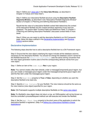 Oracle Application Framework Developer's Guide, Release 12.1.3


       Step 4: Define your value sets in the Value Sets Window, as described in
       Chapter 5 ("Values and Value Sets").

       Step 5: Define your descriptive flexfield structure using the Descriptive Flexfield
       Segments Window, as described in the "Descriptive Flexfield Segments Window"
       section of Chapter 3 ("Planning and Defining Descriptive Flexfields").

       Recall that the value of a descriptive flexfield context field determines the context
       of the descriptive flexfield and the context-sensitive segments (if any) that are
       displayed. The section titled "Context Fields and Reference Fields" in Chapter 3
       ("Planning and Defining Descriptive Flexfields") discusses context fields in more
       detail.

       Step 6: When you are ready to add the descriptive flexfield to an OA Framework
       page, follow the steps outlined in the Declarative Implementation and Runtime
       Control sections below.

Declarative Implementation

The following steps describe how to add a descriptive flexfield item to a OA Framework region:

Step 0: Ensure that the view object underlying the region includes all the database columns
necessary for this descriptive flexfield. You should not change the database column names for
this flexfield because the OADescriptiveFlexBean uses the same naming convention that
the view object generation routine uses to find the corresponding attribute names from your
view object.

Step 1: Define an item of the item style flex in your region.

Note: You cannot create a flex item directly under a messageComponentLayout region, but
you can create a messageLayout region under the messageComponentLayout region and
add the flex item under the messageLayout region.

Step 2: Set the Read Only property to True or False, depending on whether you want the
descriptive flexfield to be read only.

Step 3: Specify a View Instance for your flexfield. The view instance should be the same as
the view instance (view object) specified for your region.

Note: OA Framework supports multiple descriptive flexfields on the same view object.

Note: If a flexfield's view object does not return a row, an OAException will not be thrown so
that the controller's processRequest method can still execute and render the flexfield.

Step 4: Set the Appl Short Name property to the short name of the application to which the
descriptive flexfield is registered. (Step 3 of Setting Up a Descriptive Flexfield in Oracle
Applications).



                                                                                               481
 