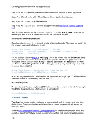 Oracle Application Framework Developer's Guide


Step 5: Set the Name property to the name of the descriptive flexfield as it was registered.

Note: This differs from how Key Flexfields are defined by shorthand codes.

Step 6: Set the Type property to descriptive.

Step 7: Set the Segment List property as appropriate (see Descriptive Flexfield Segment
List).

Step 8: Finally, you may set the Display Context Field to True or False, depending on
whether you want to hide or show the context for the descriptive flexfield.

Descriptive Flexfield Segment List

If you leave the Segment List property empty, all segments render. The value you specify for
this property must use the following format:

Global Data Elements|[global segment1]|[global
segment2]||...||Context1|[segment1 for context1]|[segment2 for
context1]||...||Context2|....

For our example shown in Figure 1, Packaging Type is the context field and Warehouse is the
global field for the descriptive flexfield. To always display the Warehouse global field and
display the context-sensitive fields Items per Box and Box Size for the Box context and Items
per Pallet and Pallet Weight for the Pallet context, you would specify the following value for the
Segment List property:

Global Data Elements|Warehouse||Box|Items per Box|Box
Size||Pallet|Items per Pallet|Pallet Weight

As shown, segments within a certain context are separated by a single pipe, "|", while data from
a different context is separated by a double pipe, "||".

Read-Only Segments

You can also add the read-only token ($RO$) after any of the segments in the list. For example,
the ($RO$) designator below sets Segment1 to be read-only:

Context1|Segment1($RO$)|Segment2...

Runtime Control

Warning: You should create web beans programmatically only if you cannot create them
declaratively. Programmatically-created web beans cannot be personalized, reused, or
extended easily.

See the OA Framework Controller Coding Standards for additional information about this
and other guidelines that you should consider when writing web bean manipulation code.

482
 