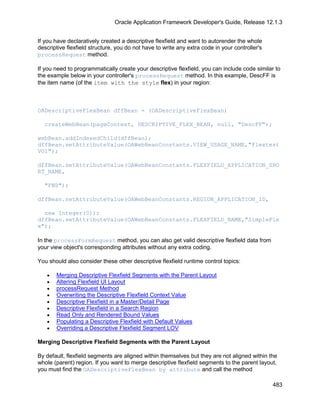 Oracle Application Framework Developer's Guide, Release 12.1.3


If you have declaratively created a descriptive flexfield and want to autorender the whole
descriptive flexfield structure, you do not have to write any extra code in your controller's
processRequest method.

If you need to programmatically create your descriptive flexfield, you can include code similar to
the example below in your controller's processRequest method. In this example, DescFF is
the item name (of the item with the style flex) in your region:



OADescriptiveFlexBean dffBean = (OADescriptiveFlexBean)

  createWebBean(pageContext, DESCRIPTIVE_FLEX_BEAN, null, "DescFF");

webBean.addIndexedChild(dffBean);
dffBean.setAttributeValue(OAWebBeanConstants.VIEW_USAGE_NAME,"Flextest
VO1");

dffBean.setAttributeValue(OAWebBeanConstants.FLEXFIELD_APPLICATION_SHO
RT_NAME,

  "FND");

dffBean.setAttributeValue(OAWebBeanConstants.REGION_APPLICATION_ID,

  new Integer(0));
dffBean.setAttributeValue(OAWebBeanConstants.FLEXFIELD_NAME,"SimpleFle
x");

In the processFormRequest method, you can also get valid descriptive flexfield data from
your view object's corresponding attributes without any extra coding.

You should also consider these other descriptive flexfield runtime control topics:

   •   Merging Descriptive Flexfield Segments with the Parent Layout
   •   Altering Flexfield UI Layout
   •   processRequest Method
   •   Overwriting the Descriptive Flexfield Context Value
   •   Descriptive Flexfield in a Master/Detail Page
   •   Descriptive Flexfield in a Search Region
   •   Read Only and Rendered Bound Values
   •   Populating a Descriptive Flexfield with Default Values
   •   Overriding a Descriptive Flexfield Segment LOV

Merging Descriptive Flexfield Segments with the Parent Layout

By default, flexfield segments are aligned within themselves but they are not aligned within the
whole (parent) region. If you want to merge descriptive flexfield segments to the parent layout,
you must find the OADescriptiveFlexBean by attribute and call the method

                                                                                                483
 