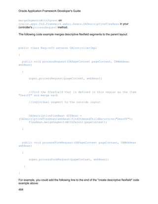 Oracle Application Framework Developer's Guide


mergeSegmentsWithParent on
oracle.apps.fnd.framework.webui.beans.OADescriptiveFlexBean in your
controller's processRequest method.

The following code example merges descriptive flexfield segments to the parent layout:



public class RegionCO extends OAControllerImpl

{

  public void processRequest(OAPageContext pageContext, OAWebBean
webBean)

    {

          super.processRequest(pageContext, webBean);



      //find the flexfield that is defined in this region as the item
"DescFF" and merge each

          //individual segment to the outside layout



      OADescriptiveFlexBean dffBean =
(OADescriptiveFlexBean)webBean.findIndexedChildRecursive("DescFF");
      flexBean.mergeSegmentsWithParent(pageContext);

    }



  public void processFormRequest(OAPageContext pageContext, OAWebBean
webBean)

    {

          super.processFormRequest(pageContext, webBean);

      }

}

For example, you could add the following line to the end of the "create descriptive flexfield" code
example above:

484
 