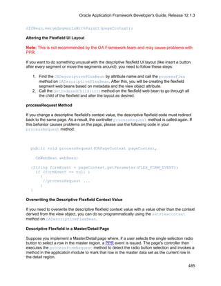 Oracle Application Framework Developer's Guide, Release 12.1.3


dffBean.mergeSegmentsWithParent(pageContext);

Altering the Flexfield UI Layout

Note: This is not recommended by the OA Framework team and may cause problems with
PPR.

If you want to do something unusual with the descriptive flexfield UI layout (like insert a button
after every segment or move the segments around), you need to follow these steps:

   1. Find the OADescriptiveFlexBean by attribute name and call the processFlex
      method on OADescriptiveFlexBean. After this, you will be creating the flexfield
      segment web beans based on metadata and the view object attribute.
   2. Call the getIndexedChild(int)method on the flexfield web bean to go through all
      the child of the flexfield and alter the layout as desired.

processRequest Method

If you change a descriptive flexfield's context value, the descriptive flexfield code must redirect
back to the same page. As a result, the controller processRequest method is called again. If
this behavior causes problems on the page, please use the following code in your
processRequest method:



  public void processRequest(OAPageContext pageContext,

     OAWebBean webBean)

  {String formEvent = pageContext.getParameter(FLEX_FORM_EVENT);
    if (formEvent == null )
      {
       //processRequest ...
      }
  }

Overwriting the Descriptive Flexfield Context Value

If you need to overwrite the descriptive flexfield context value with a value other than the context
derived from the view object, you can do so programmatically using the setFlexContext
method on OADescriptiveFlexBean.

Descriptive Flexfield in a Master/Detail Page

Suppose you implement a Master/Detail page where, if a user selects the single selection radio
button to select a row in the master region, a PPR event is issued. The page's controller then
executes the processFormRequest method to detect the radio button selection and invokes a
method in the application module to mark that row in the master data set as the current row in
the detail region.

                                                                                                485
 