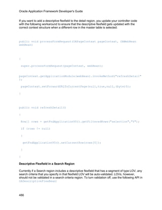 Oracle Application Framework Developer's Guide


If you want to add a descriptive flexfield to the detail region, you update your controller code
with the following workaround to ensure that the descriptive flexfield gets updated with the
correct context structure when a different row in the master table is selected:



public void processFormRequest(OAPageContext pageContext, OAWebBean
webBean)



{

 super.processFormRequest(pageContext, webBean);


pageContext.getApplicationModule(webBean).invokeMethod("refreshDetail"
);

 pageContext.setForwardURLToCurrentPage(null,true,null,(byte)0);

}



public void refreshDetail()

{

 Row[] rows = getFndApplicationVO().getFilteredRows("selection","Y");

 if (rows != null)

 {

    getFndApplicationVO().setCurrentRow(rows[0]);

 }

}

Descriptive Flexfield in a Search Region

Currently if a Search region includes a descriptive flexfield that has a segment of type LOV, any
search criteria that you specify in that flexfield LOV will be auto-validated. LOVs, however,
should not be validated in a search criteria region. To turn validation off, use the following API in
OADescriptiveFlexBean:



486
 