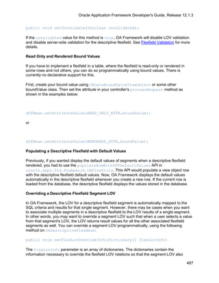 Oracle Application Framework Developer's Guide, Release 12.1.3


public void setUnvalidated(boolean unvalidated);

If the unvalidated value for this method is true, OA Framework will disable LOV validation
and disable server-side validation for the descriptive flexfield. See Flexfield Validation for more
details.

Read Only and Rendered Bound Values

If you have to implement a flexfield in a table, where the flexfield is read-only or rendered in
some rows and not others, you can do so programmatically using bound values. There is
currently no declarative support for this.

First, create your bound value using OADataBoundValueViewObject or some other
boundValue class. Then set the attribute in your controller's processRequest method as
shown in the examples below:



dffBean.setAttributeValue(READ_ONLY_ATTR,boundValue);

or



dffBean.setAttributeValue(RENDERED_ATTR,boundValue);

Populating a Descriptive Flexfield with Default Values

Previously, if you wanted display the default values of segments when a descriptive flexfield
rendered, you had to use the populateRowWithDFFDefaultValues API in
oracle.apps.fnd.framework.OAFlexUtils. This API would populate a view object row
with the descriptive flexfield default values. Now, OA Framework displays the default values
automatically in the descriptive flexfield whenever you create a new row. If the current row is
loaded from the database, the descriptive flexfield displays the values stored in the database.

Overriding a Descriptive Flexfield Segment LOV

In OA Framework, the LOV for a descriptive flexfield segment is automatically mapped to the
SQL criteria and results for that single segment. However, there may be cases when you want
to associate multiple segments in a descriptive flexfield to the LOV results of a single segment.
In other words, you may want to override a segment LOV such that when a user selects a value
from that segment's LOV, the LOV returns result values for all the other associated flexfield
segments as well. You can override a segment LOV programmatically, using the following
method on OADescriptiveFlexBean:

public void setFlexLovOverrideInfo(Dictionary[] flexLovInfo)

The flexLovInfo parameter is an array of dictionaries. The dictionaries contain the
information necessary to override the flexfield LOV relations so that the segment LOV also

                                                                                                   487
 