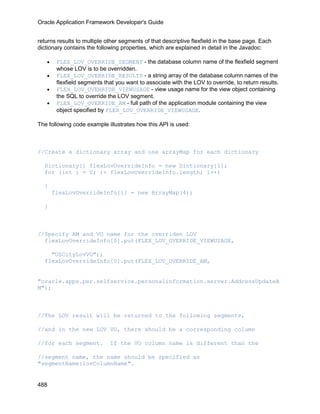 Oracle Application Framework Developer's Guide


returns results to multiple other segments of that descriptive flexfield in the base page. Each
dictionary contains the following properties, which are explained in detail in the Javadoc:

   •    FLEX_LOV_OVERRIDE_SEGMENT - the database column name of the flexfield segment
        whose LOV is to be overridden.
   •    FLEX_LOV_OVERRIDE_RESULTS - a string array of the database column names of the
        flexfield segments that you want to associate with the LOV to override, to return results.
   •    FLEX_LOV_OVERRIDE_VIEWUSAGE - view usage name for the view object containing
        the SQL to override the LOV segment.
   •    FLEX_LOV_OVERRIDE_AM - full path of the application module containing the view
        object specified by FLEX_LOV_OVERRIDE_VIEWUSAGE.

The following code example illustrates how this API is used:



//Create a dictionary array and use arrayMap for each dictionary

  Dictionary[] flexLovOverrideInfo = new Dictionary[1];
  for (int i = 0; i< flexLovOverrideInfo.length; i++)

  {
       flexLovOverrideInfo[i] = new ArrayMap(4);

  }



//Specify AM and VO name for the overriden LOV
  flexLovOverrideInfo[0].put(FLEX_LOV_OVERRIDE_VIEWUSAGE,

    "USCityLovVO");
  flexLovOverrideInfo[0].put(FLEX_LOV_OVERRIDE_AM,


"oracle.apps.per.selfservice.personalinformation.server.AddressUpdateA
M");



//The LOV result will be returned to the following segments,

//and in the new LOV VO, there should be a corresponding column

//for each segment.          If the VO column name is different than the

//segment name, the name should be specified as
"segmentName:lovColumnName".


488
 